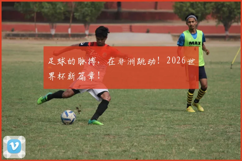 足球的脉搏,在非洲跳动!2026世界杯新篇章!