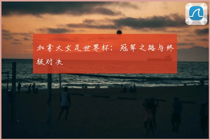 加拿大女足世界杯：冠军之路与终极对决