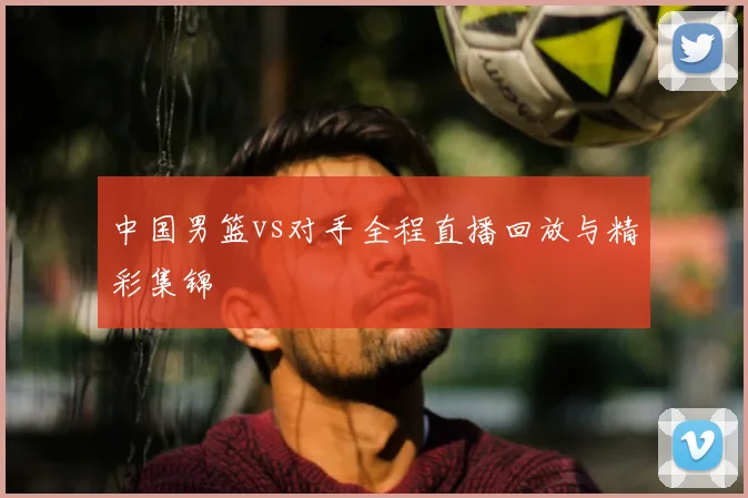 中国男篮vs对手全程直播回放与精彩集锦