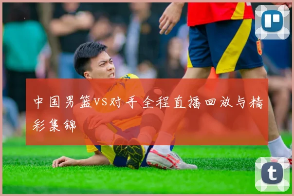 中国男篮vs对手全程直播回放与精彩集锦