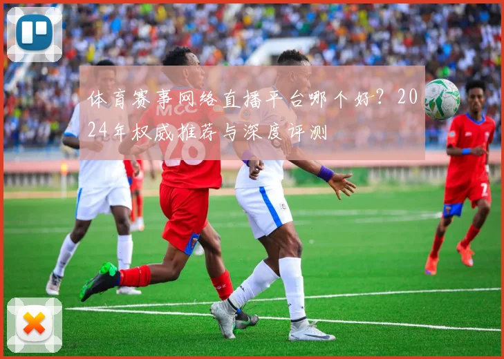 体育赛事网络直播平台哪个好？2024年权威推荐与深度评测