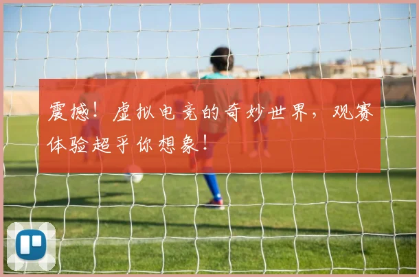 震撼！虚拟电竞的奇妙世界，观赛体验超乎你想象！